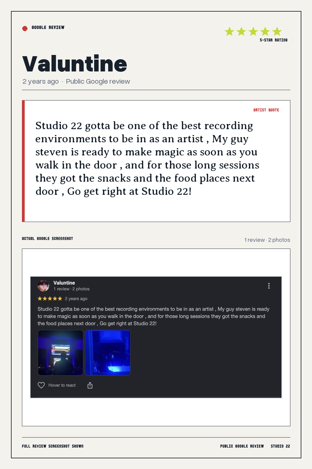 Studio 22 Google review card for Valuntine, rated 5 out of 5. Studio 22 gotta be one of the best recording environments to be in as an artist , My guy steven is ready to make magic as soon as you walk in the door , and for those long sessions they got the snacks and the food places next door , Go get right at Studio 22!