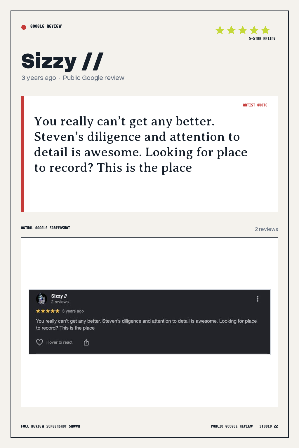 Studio 22 Google review card for Sizzy //, rated 5 out of 5. You really can’t get any better. Steven’s diligence and attention to detail is awesome. Looking for place to record? This is the place